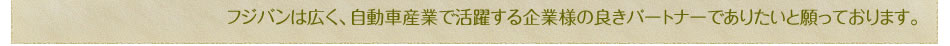 フジバンは広く、自動車産業で活躍する企業様の良きパートナーでありたいと願っております。